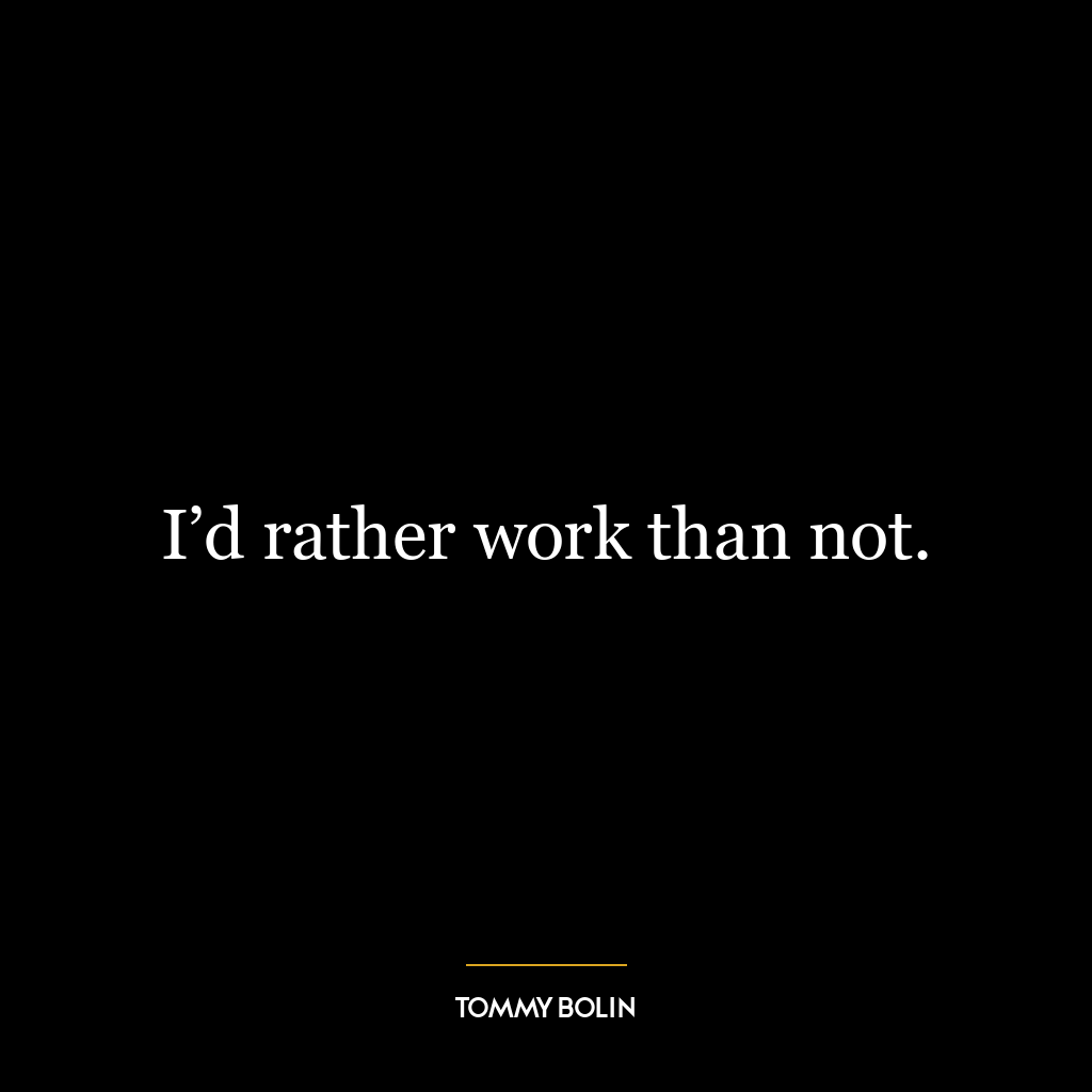 I’d rather work than not.