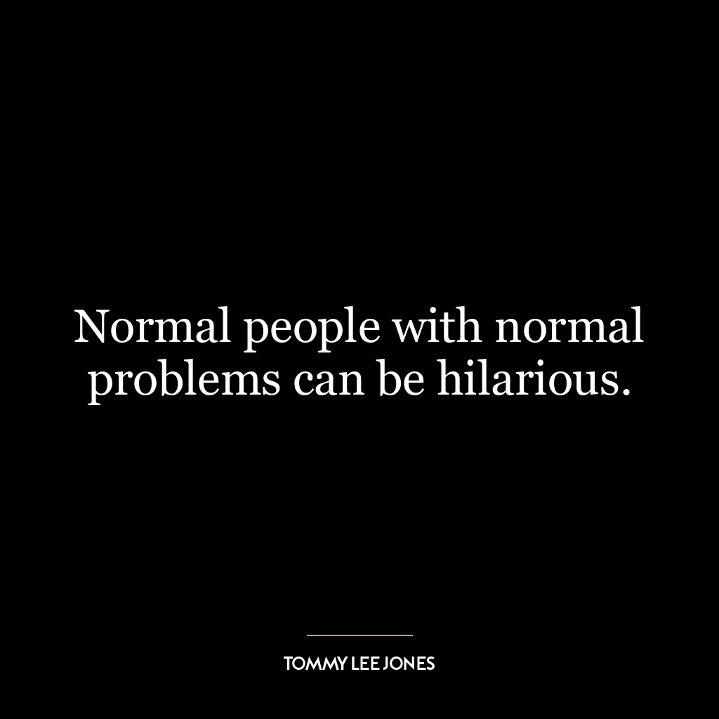 Normal people with normal problems can be hilarious.