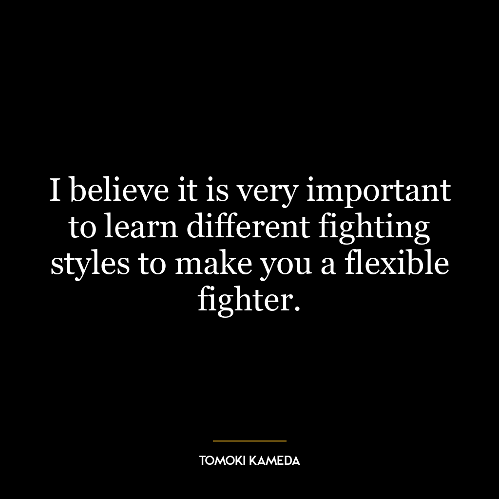 I believe it is very important to learn different fighting styles to make you a flexible fighter.