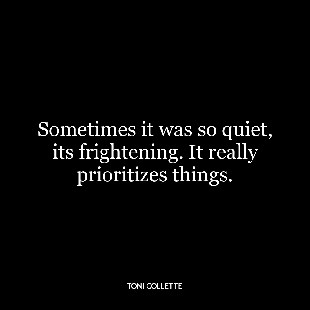 Sometimes it was so quiet, its frightening. It really prioritizes things.