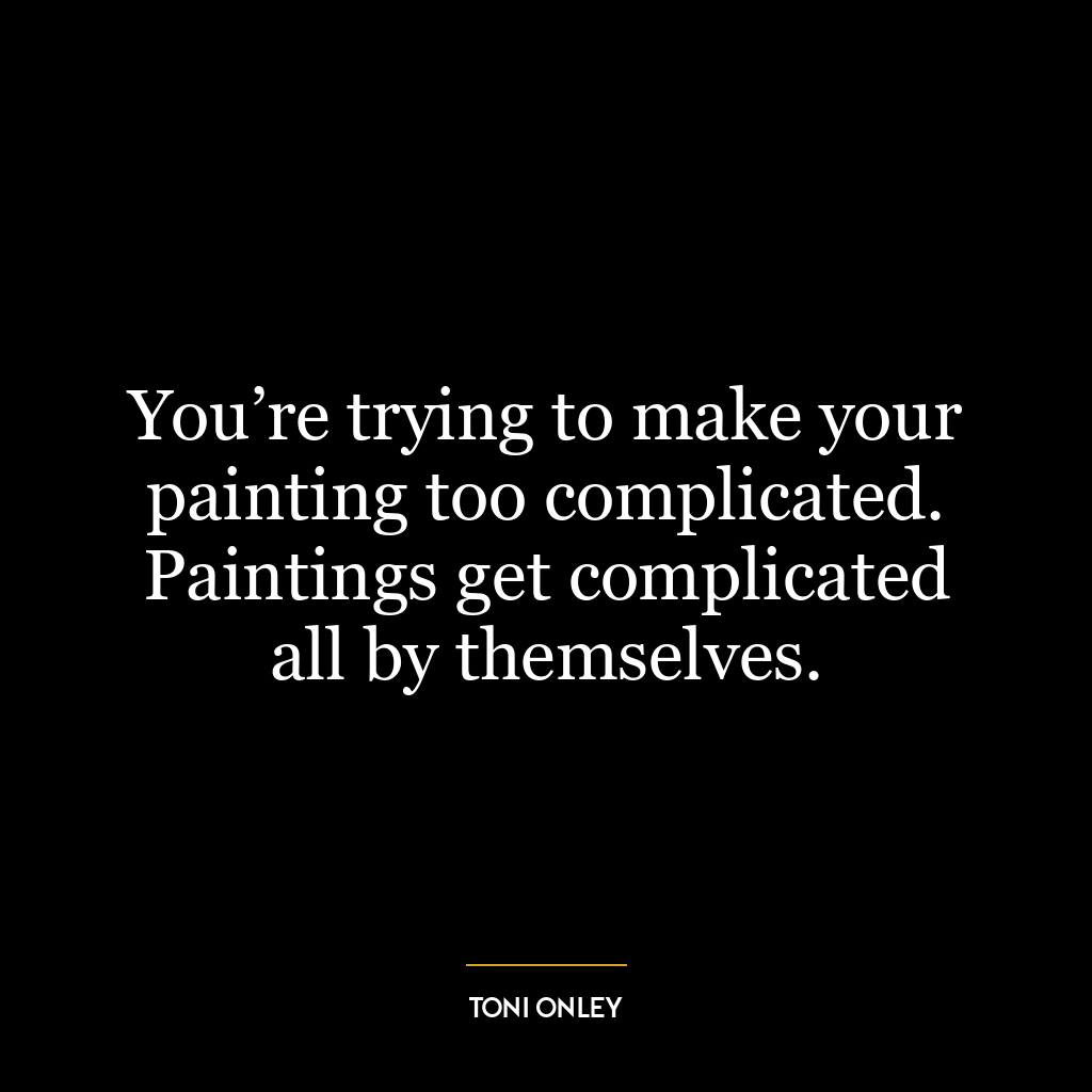 You’re trying to make your painting too complicated. Paintings get complicated all by themselves.