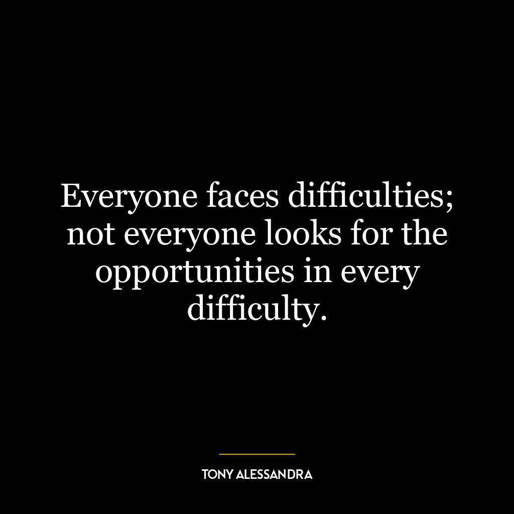 Everyone faces difficulties; not everyone looks for the opportunities in every difficulty.