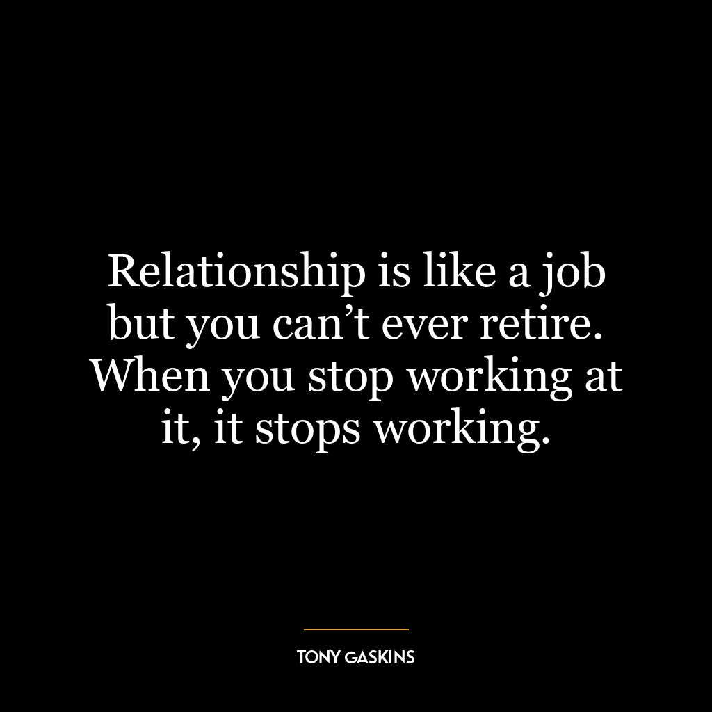 Relationship is like a job but you can’t ever retire. When you stop working at it, it stops working.