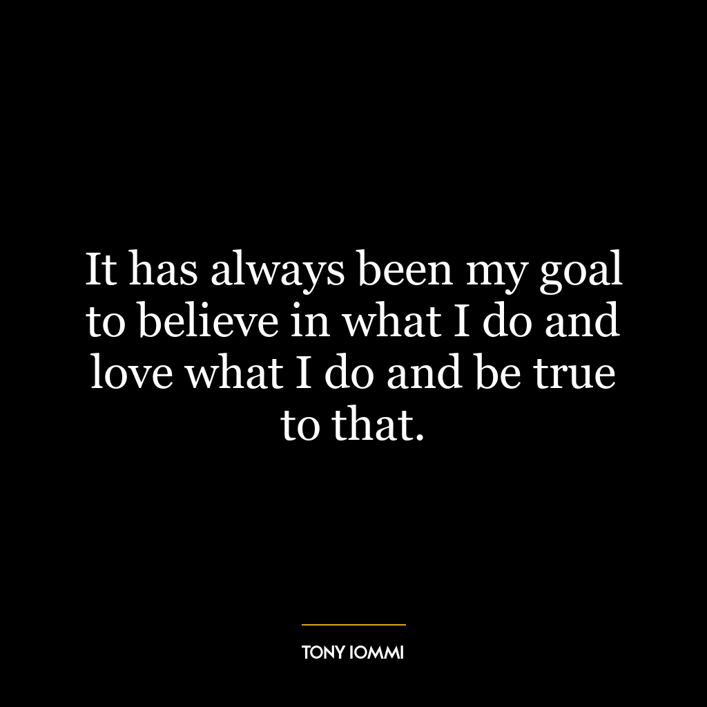 It has always been my goal to believe in what I do and love what I do and be true to that.