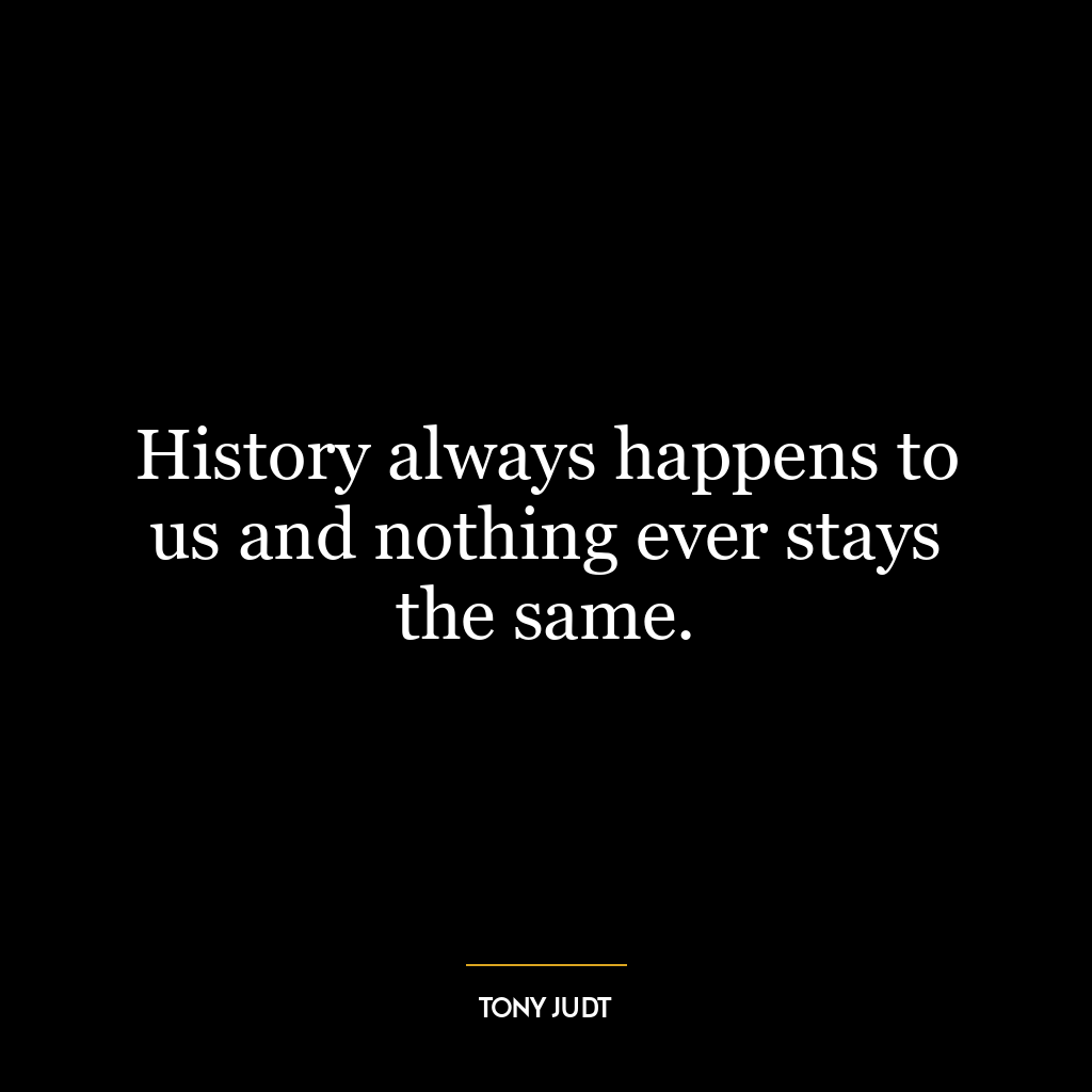 History always happens to us and nothing ever stays the same.