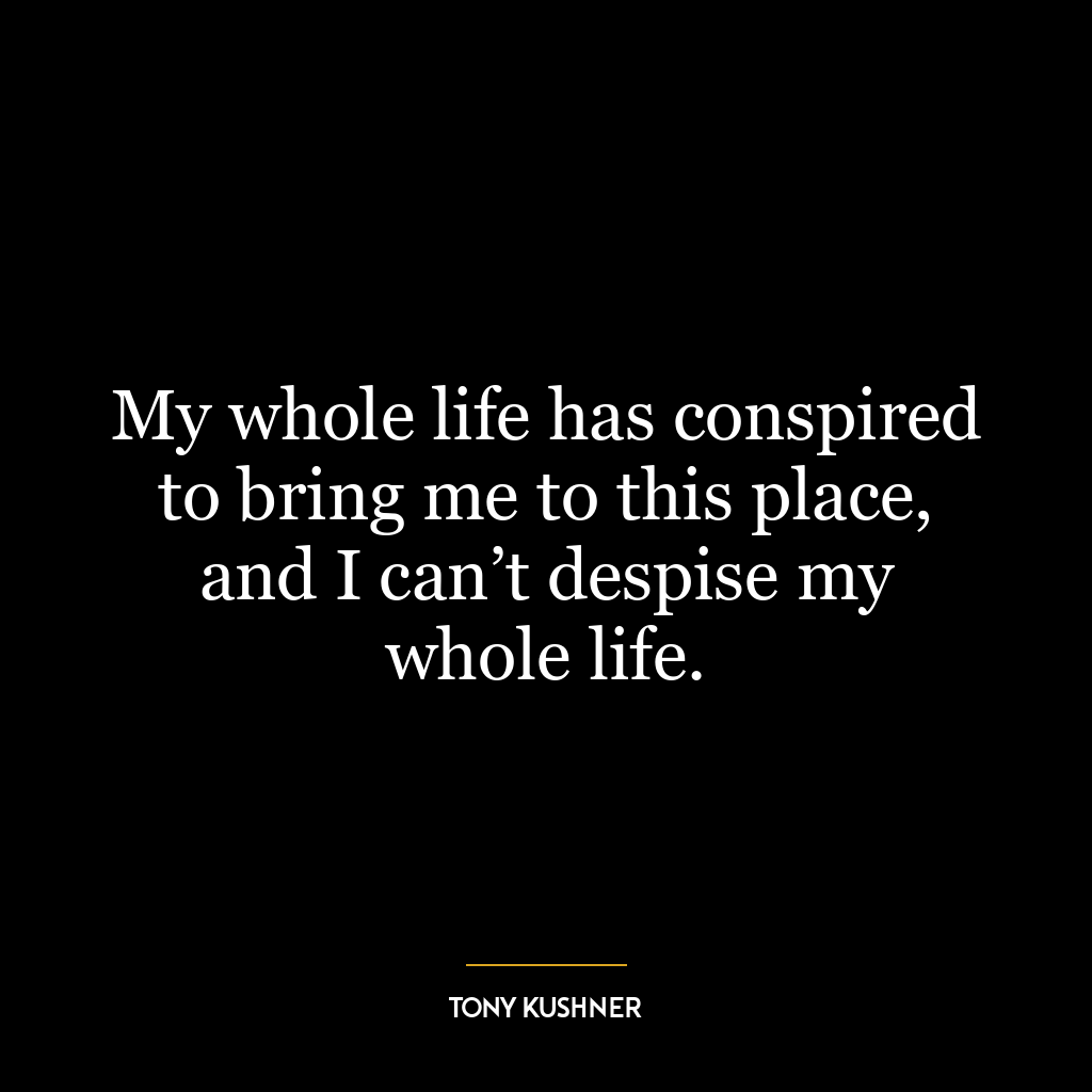 My whole life has conspired to bring me to this place, and I can’t despise my whole life.