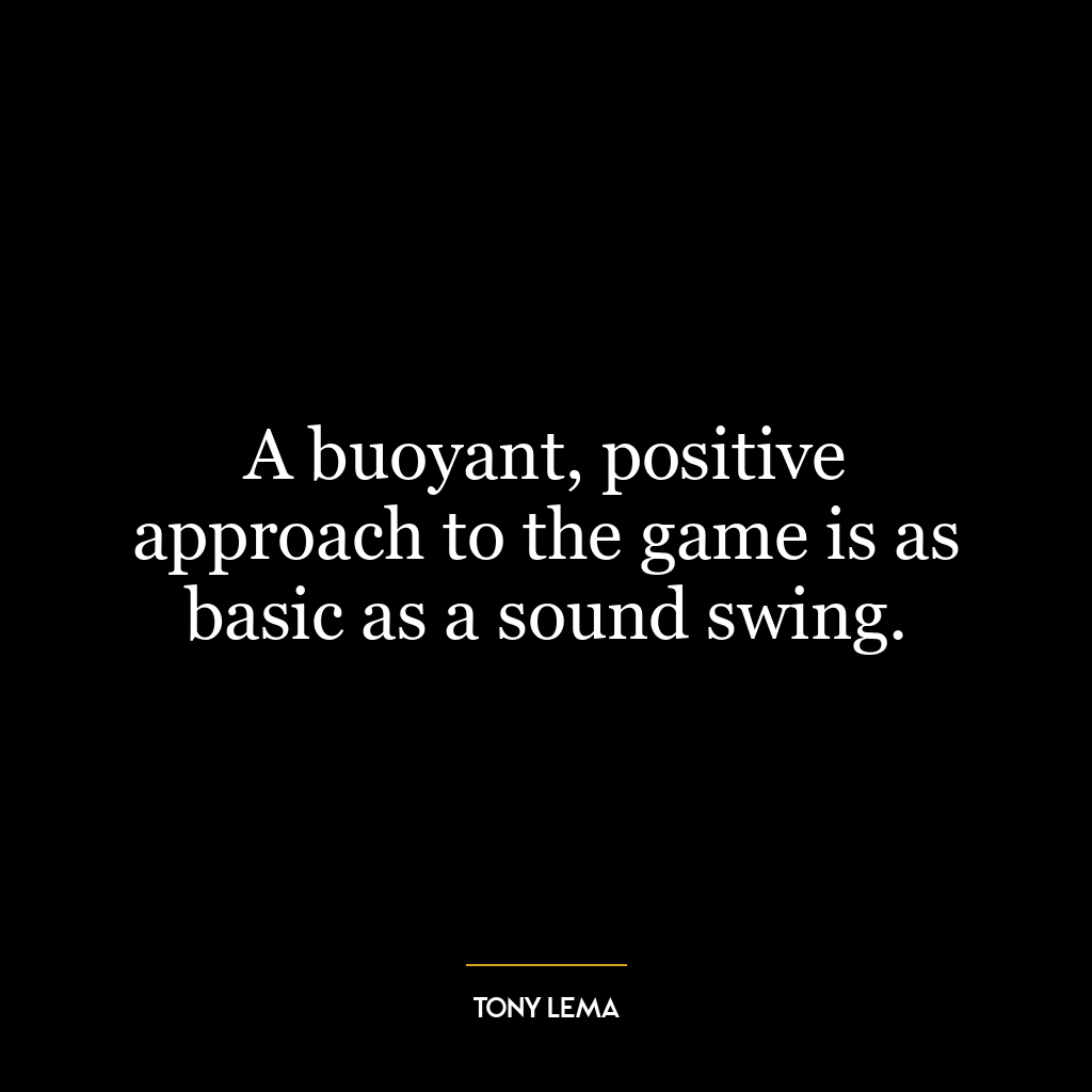 A buoyant, positive approach to the game is as basic as a sound swing.