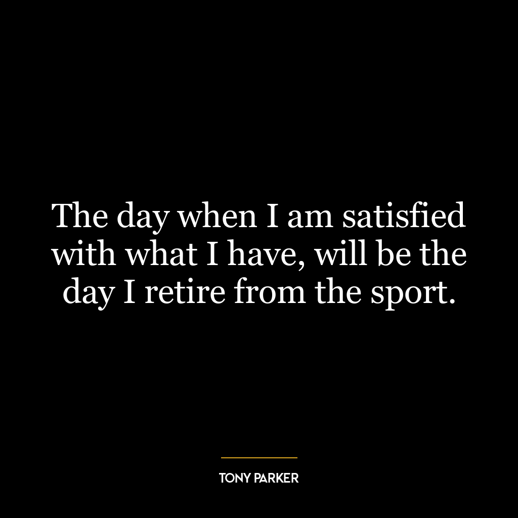 The day when I am satisfied with what I have, will be the day I retire from the sport.