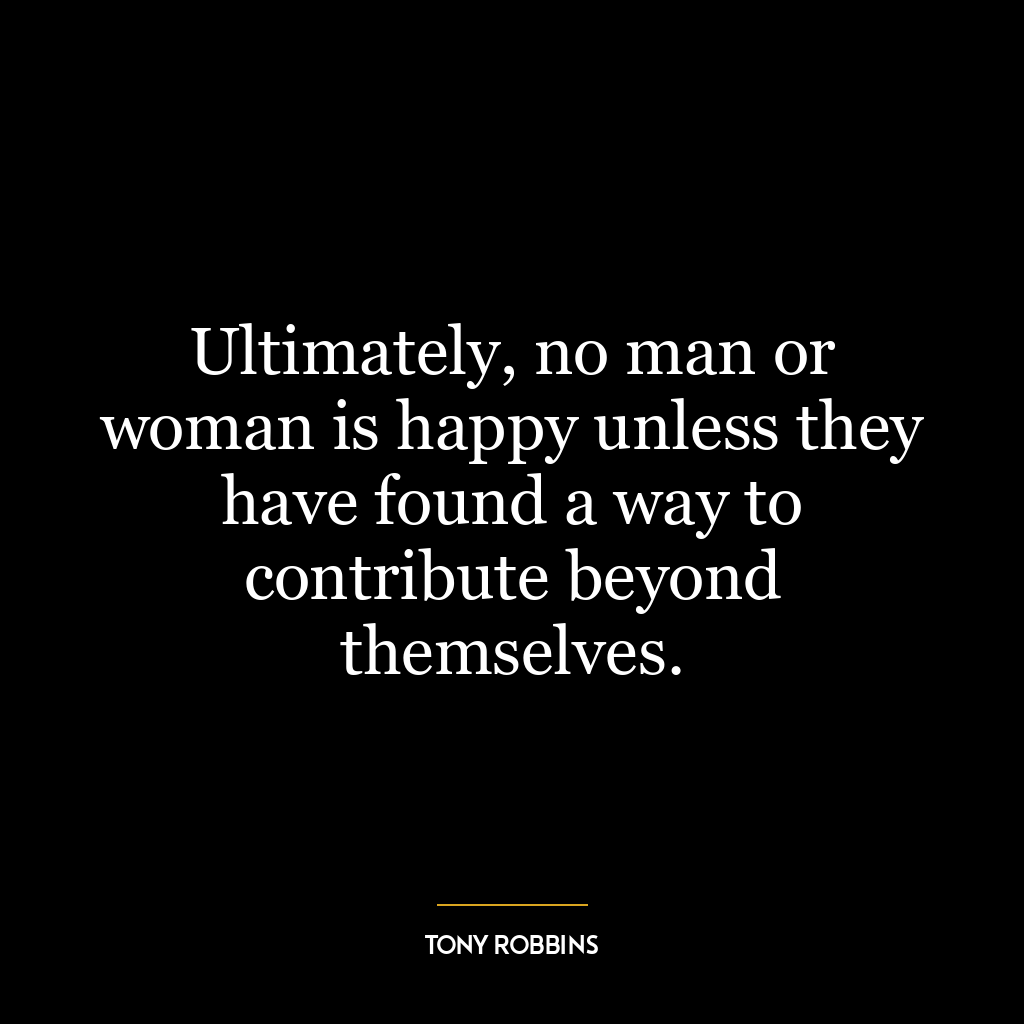 Ultimately, no man or woman is happy unless they have found a way to contribute beyond themselves.