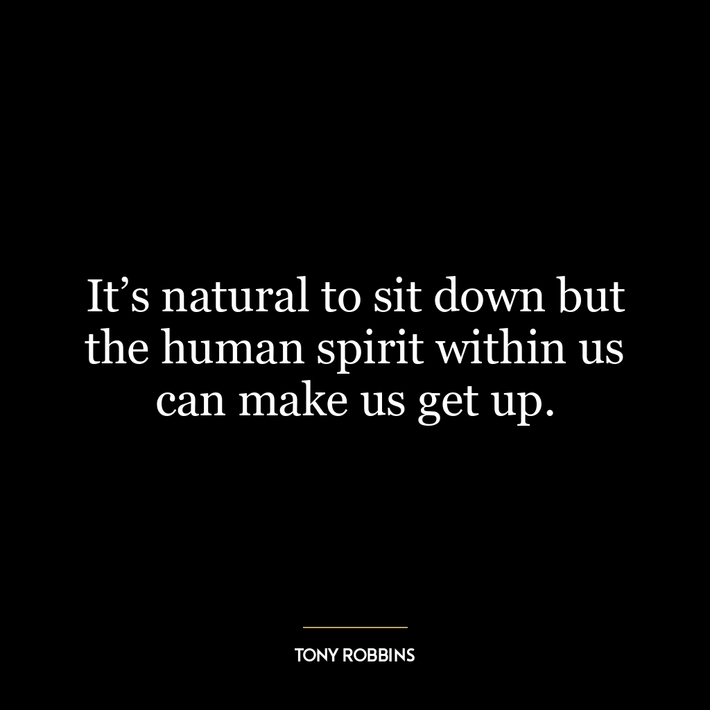 It’s natural to sit down but the human spirit within us can make us get up.