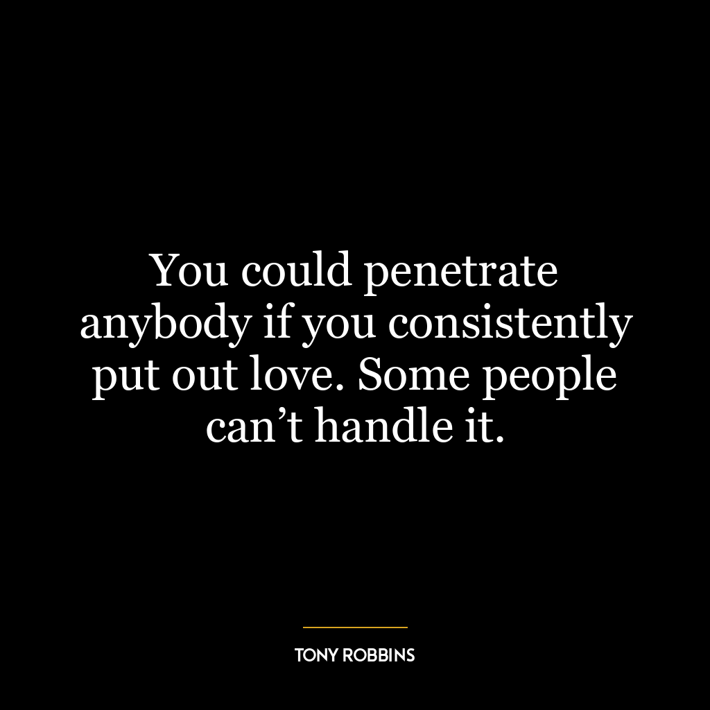 You could penetrate anybody if you consistently put out love. Some people can’t handle it.