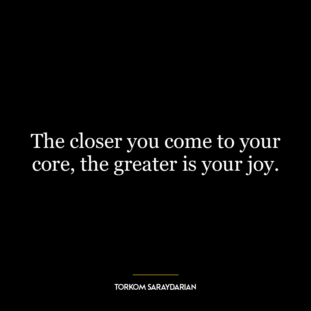 The closer you come to your core, the greater is your joy.