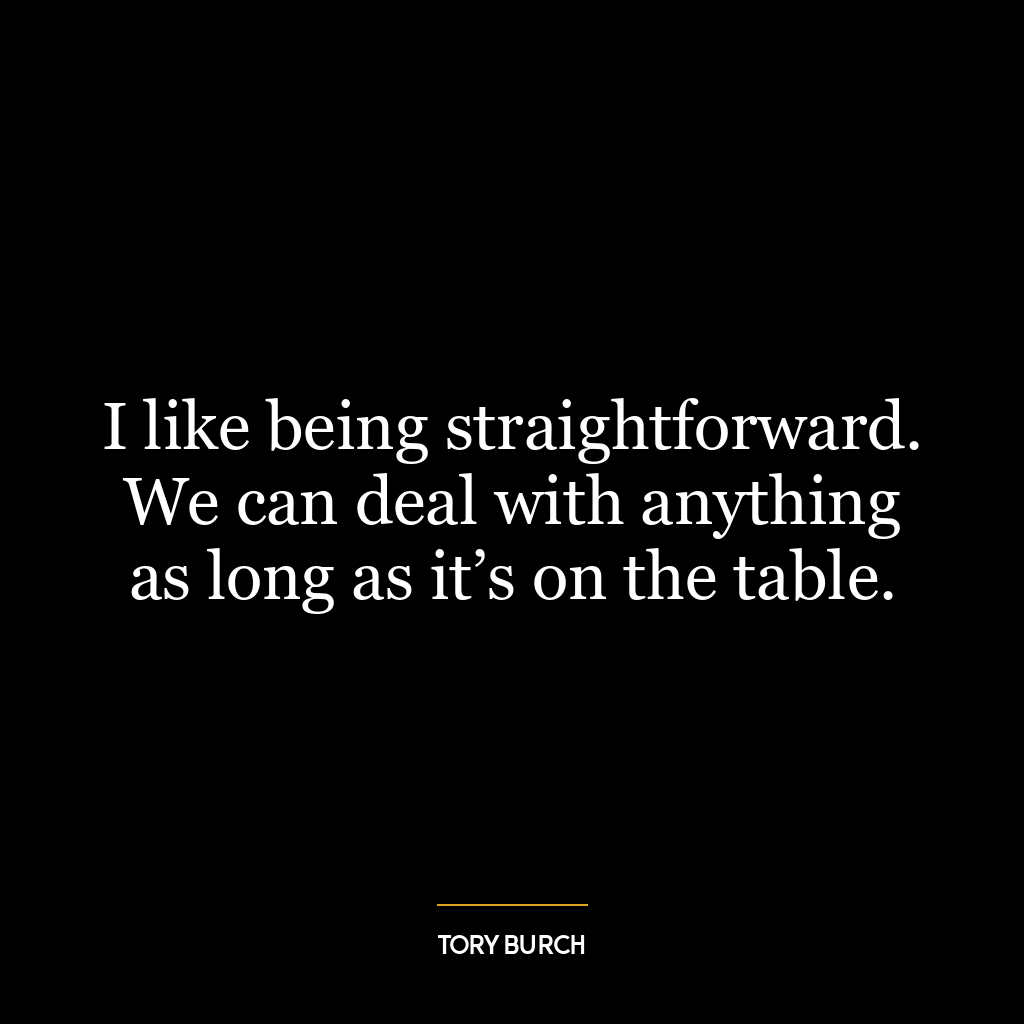 I like being straightforward. We can deal with anything as long as it’s on the table.