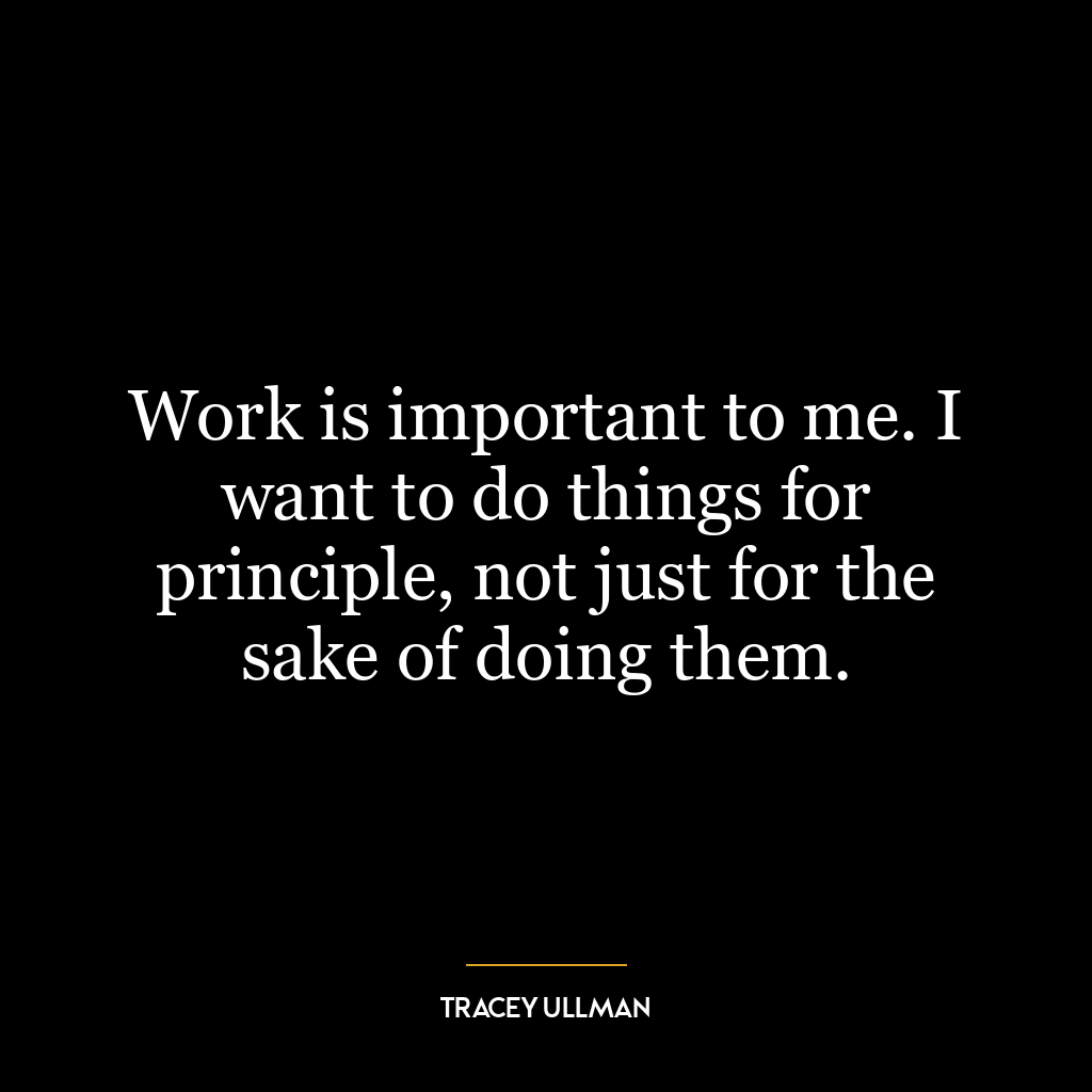 Work is important to me. I want to do things for principle, not just for the sake of doing them.