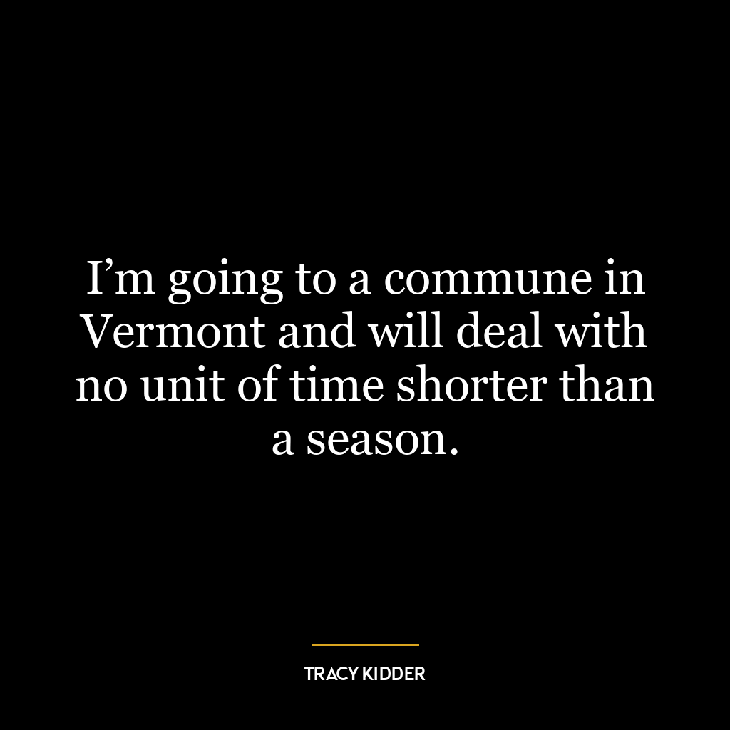 I’m going to a commune in Vermont and will deal with no unit of time shorter than a season.