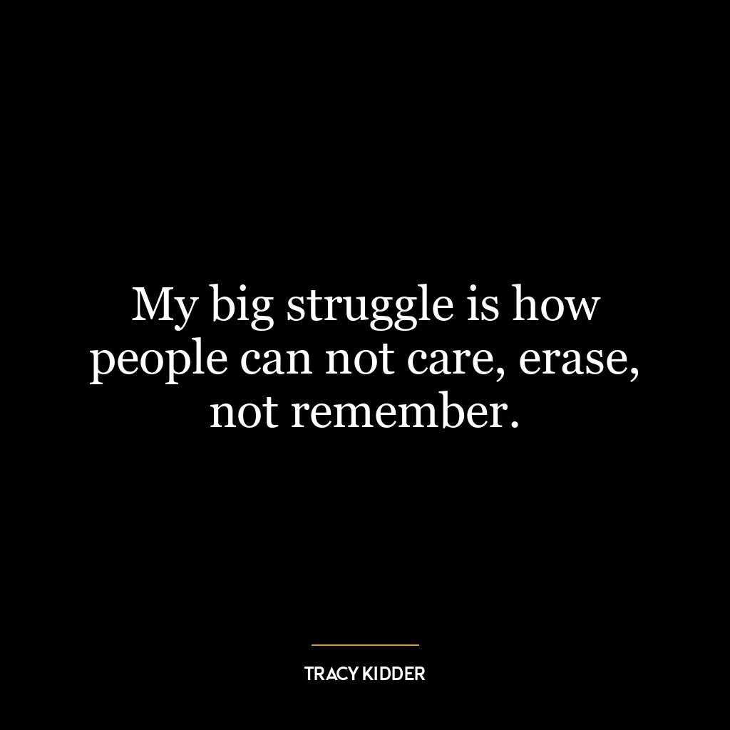 My big struggle is how people can not care, erase, not remember.