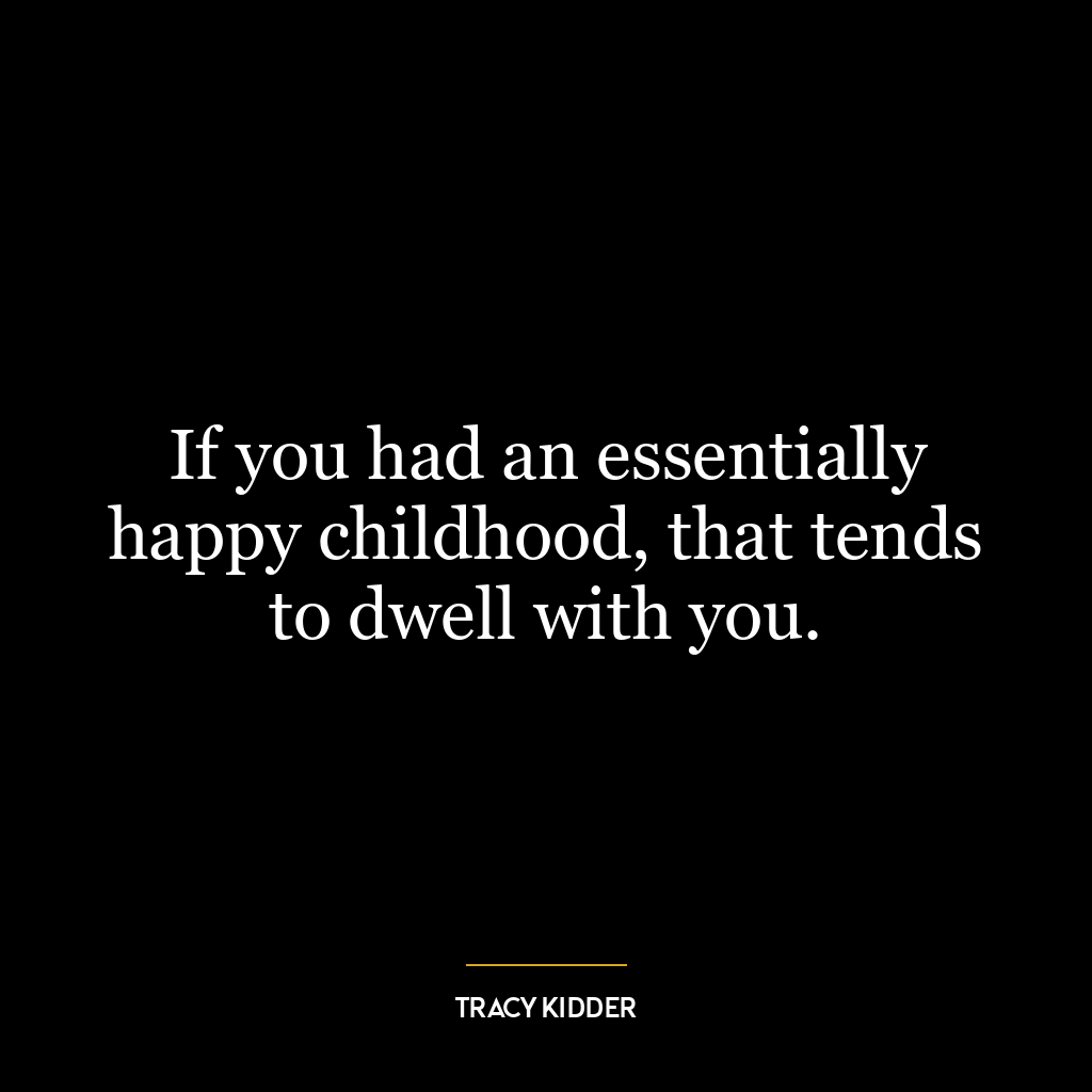 If you had an essentially happy childhood, that tends to dwell with you.