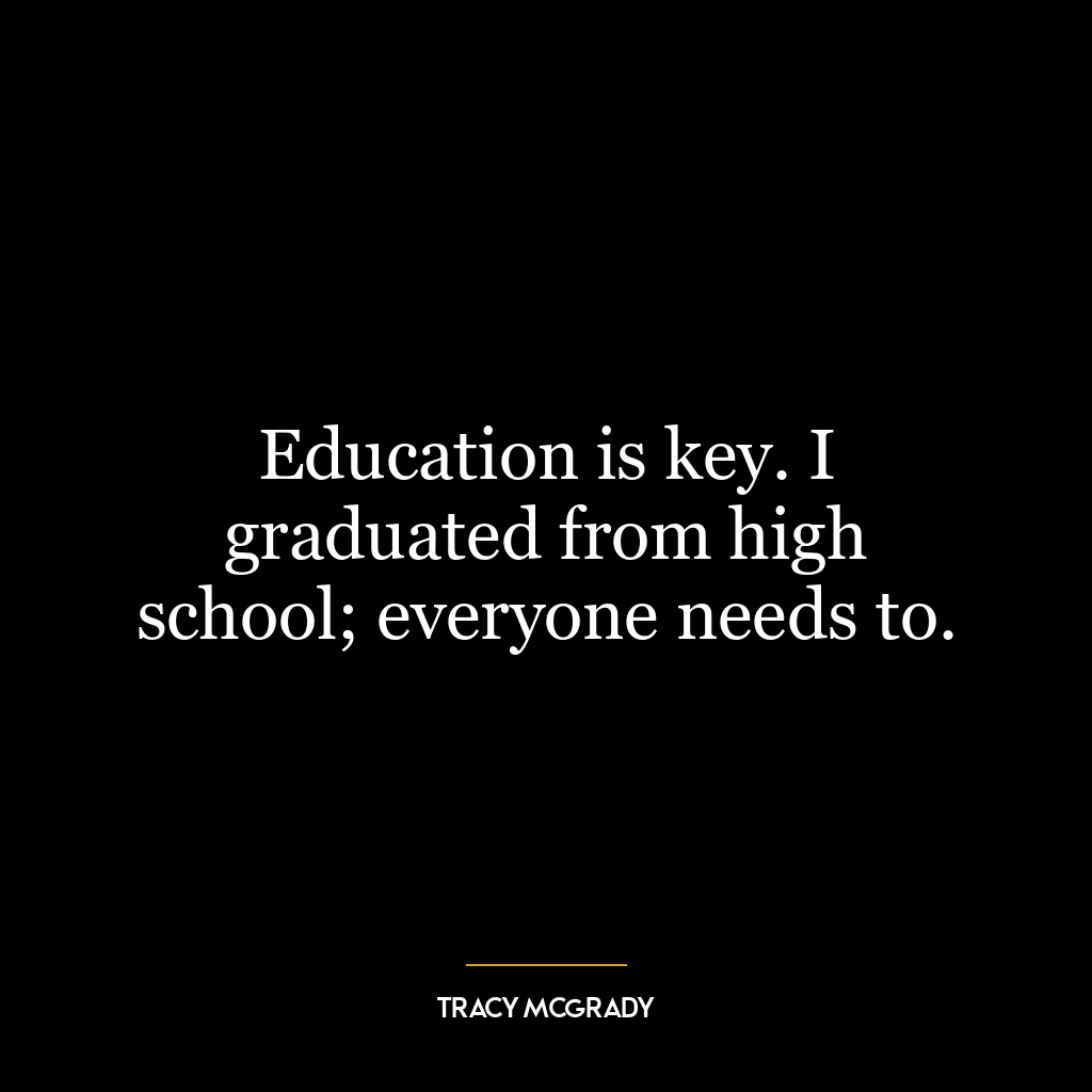 Education is key. I graduated from high school; everyone needs to.