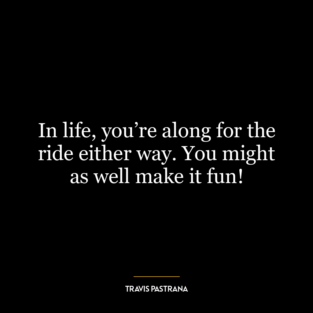 In life, you’re along for the ride either way. You might as well make it fun!