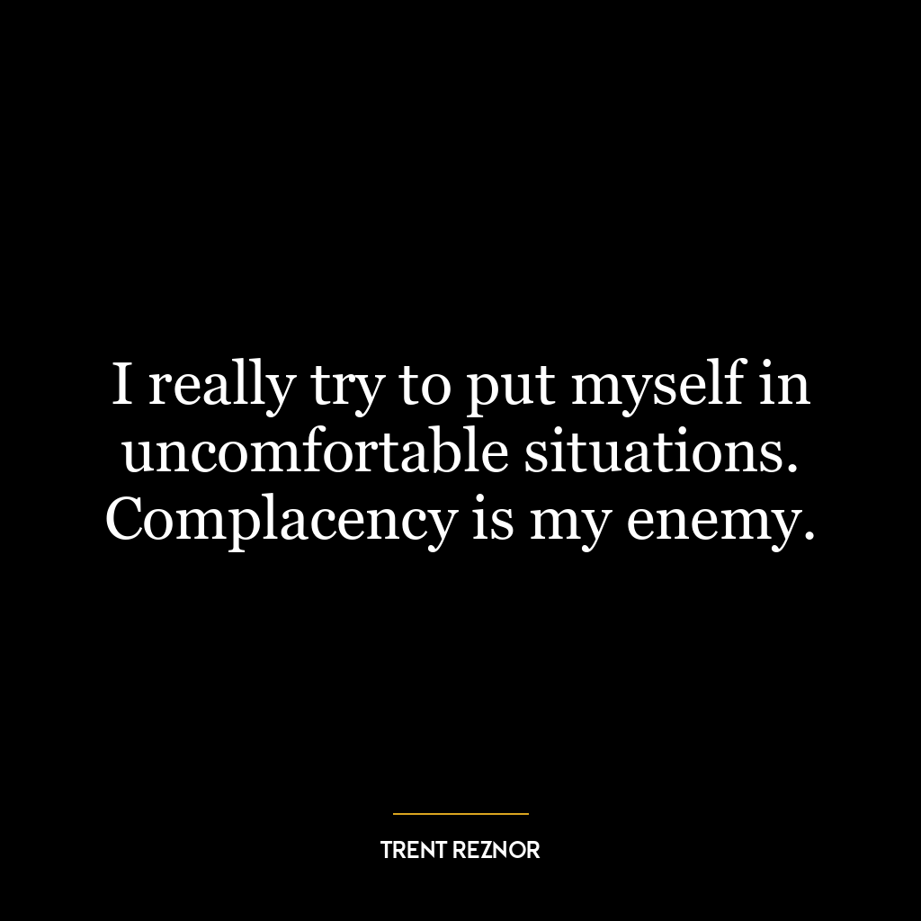 I really try to put myself in uncomfortable situations. Complacency is my enemy.