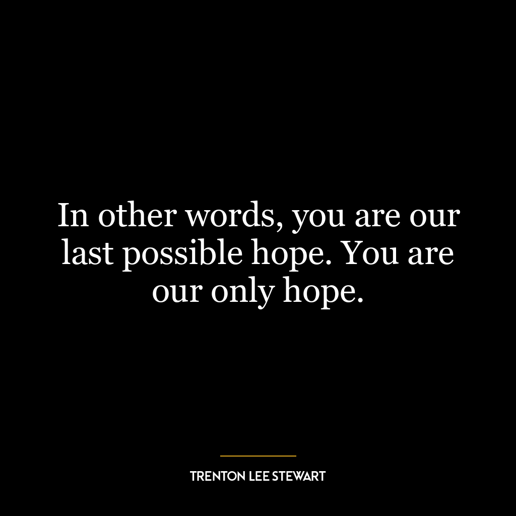 In other words, you are our last possible hope. You are our only hope.