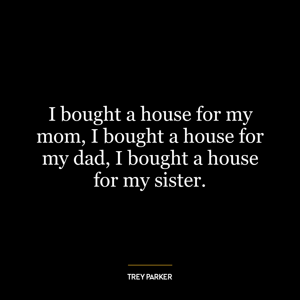 I bought a house for my mom, I bought a house for my dad, I bought a house for my sister.