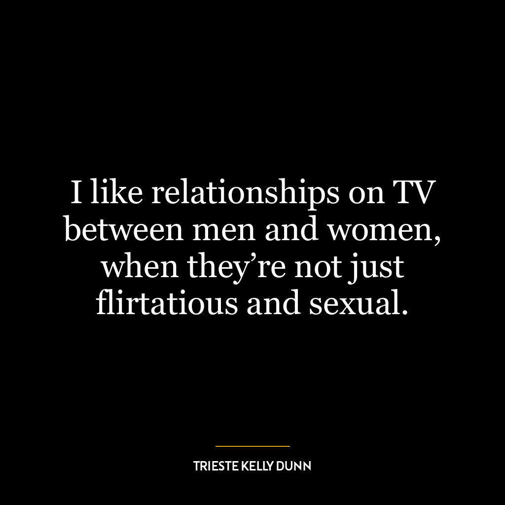 I like relationships on TV between men and women, when they’re not just flirtatious and sexual.