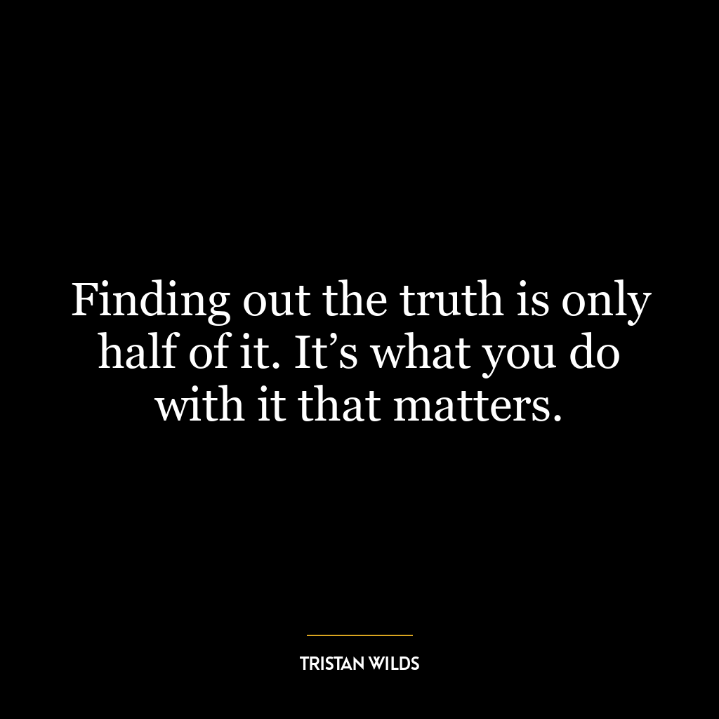 Finding out the truth is only half of it. It’s what you do with it that matters.