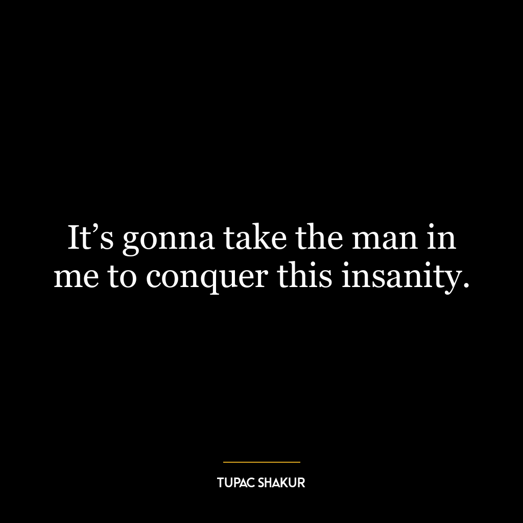 It’s gonna take the man in me to conquer this insanity.