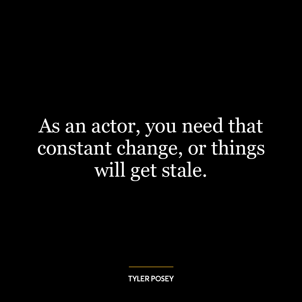 As an actor, you need that constant change, or things will get stale.