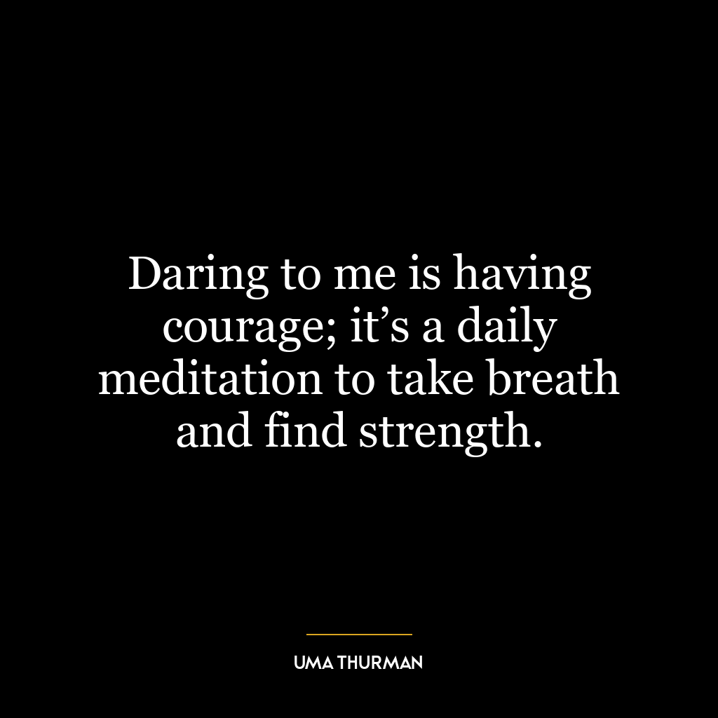 Daring to me is having courage; it’s a daily meditation to take breath and find strength.