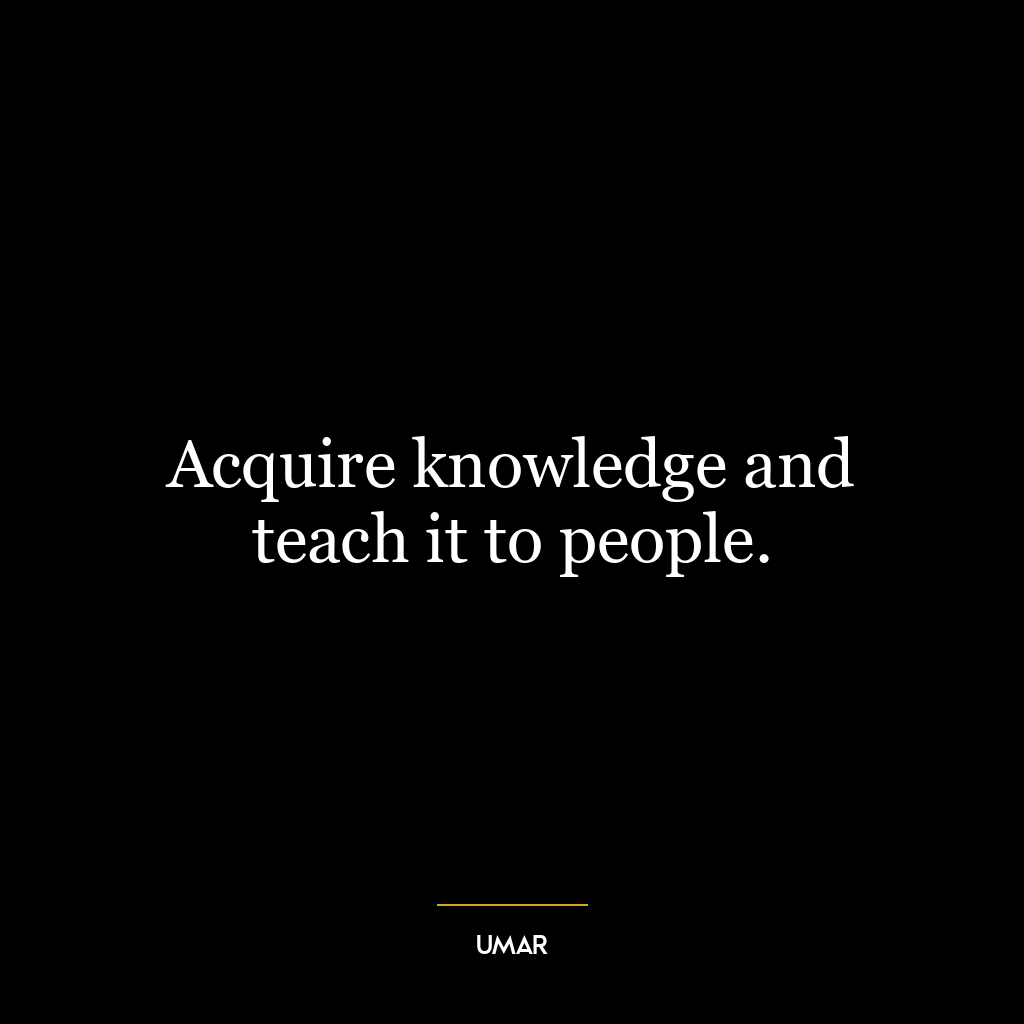 Acquire knowledge and teach it to people.