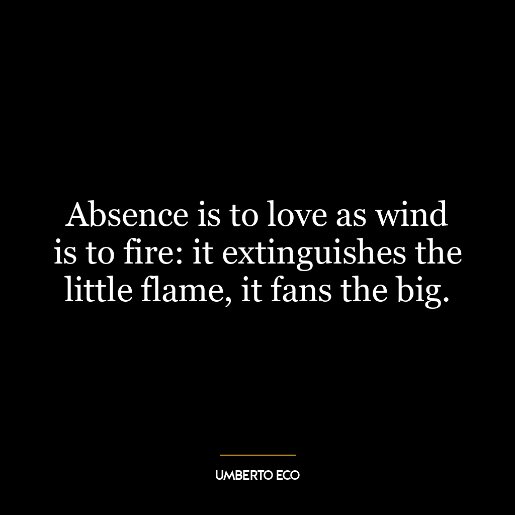 Absence is to love as wind is to fire: it extinguishes the little flame, it fans the big.