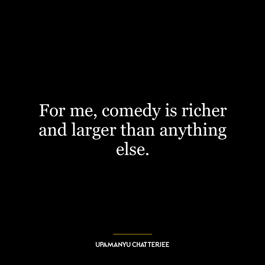 For me, comedy is richer and larger than anything else.