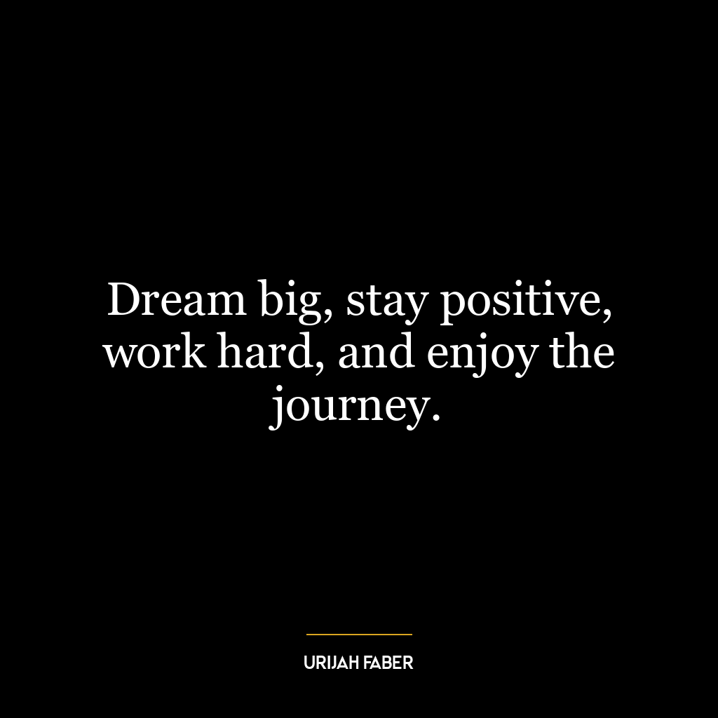 Dream big, stay positive, work hard, and enjoy the journey.