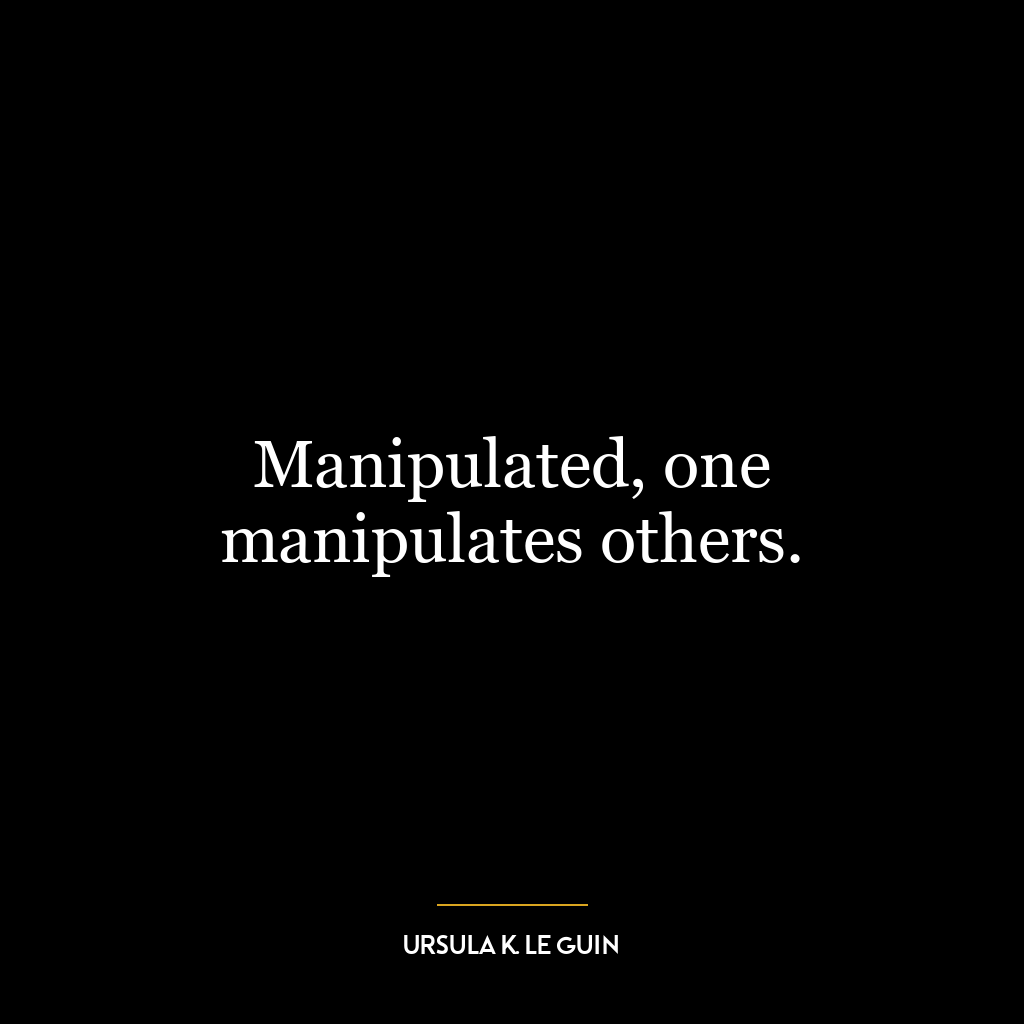 Manipulated, one manipulates others.