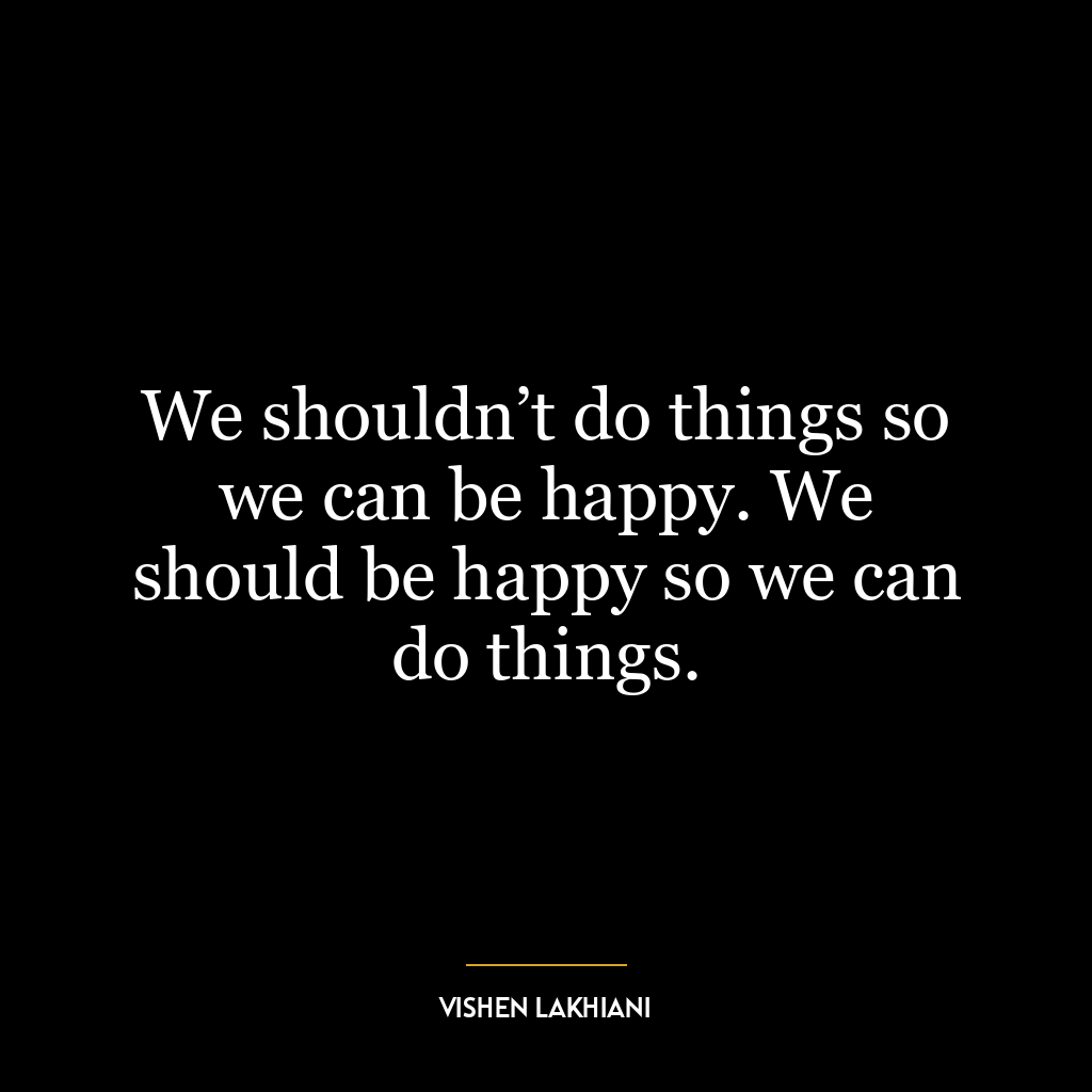 We shouldn’t do things so we can be happy. We should be happy so we can do things.