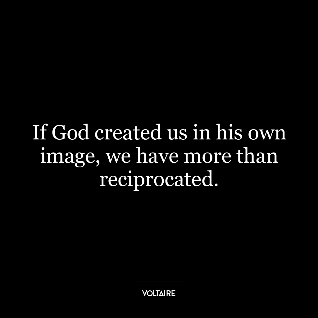 If God created us in his own image, we have more than reciprocated.