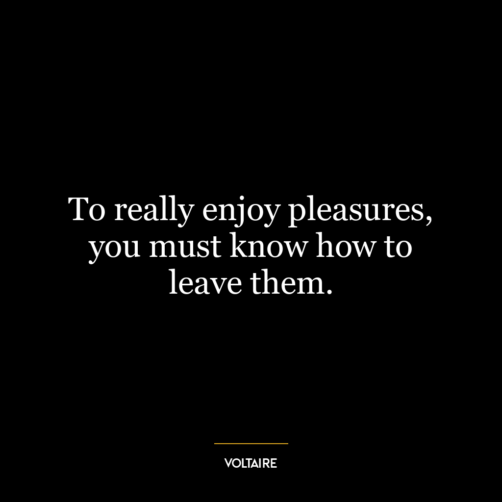 To really enjoy pleasures, you must know how to leave them.