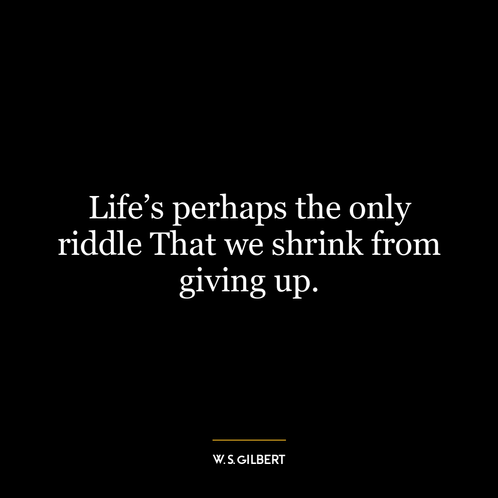 Life’s perhaps the only riddle That we shrink from giving up.