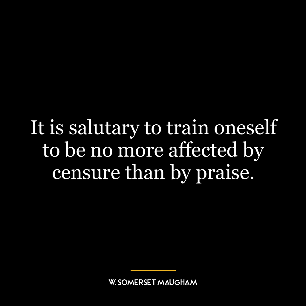 It is salutary to train oneself to be no more affected by censure than by praise.