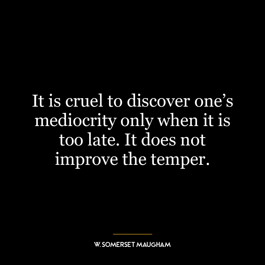 It is cruel to discover one’s mediocrity only when it is too late. It does not improve the temper.