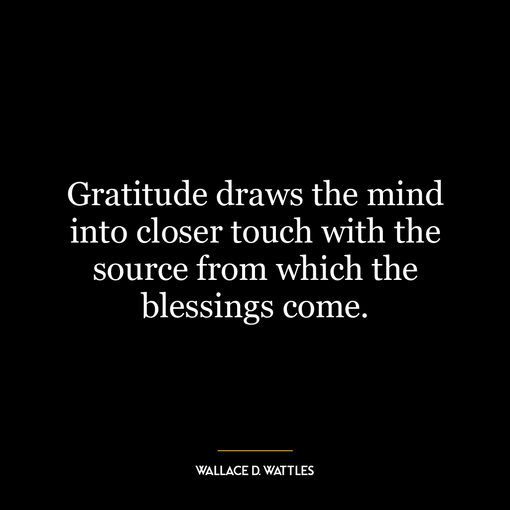 Gratitude draws the mind into closer touch with the source from which the blessings come.