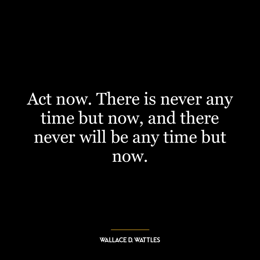 Act now. There is never any time but now, and there never will be any time but now.