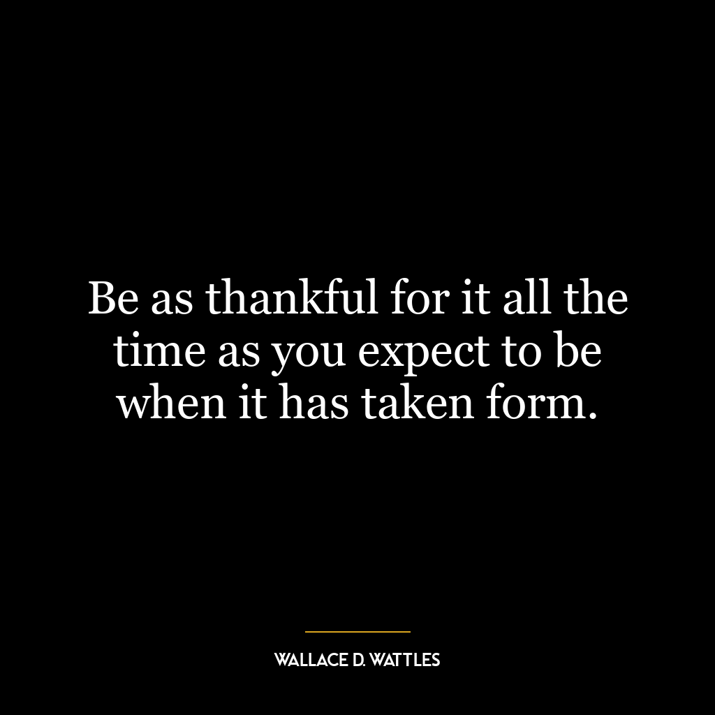 Be as thankful for it all the time as you expect to be when it has taken form.