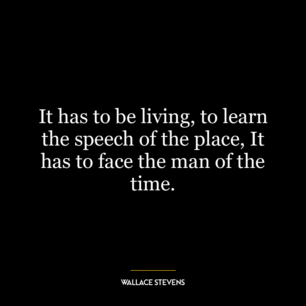 It has to be living, to learn the speech of the place, It has to face the man of the time.