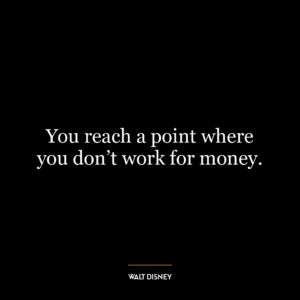 You reach a point where you don’t work for money.