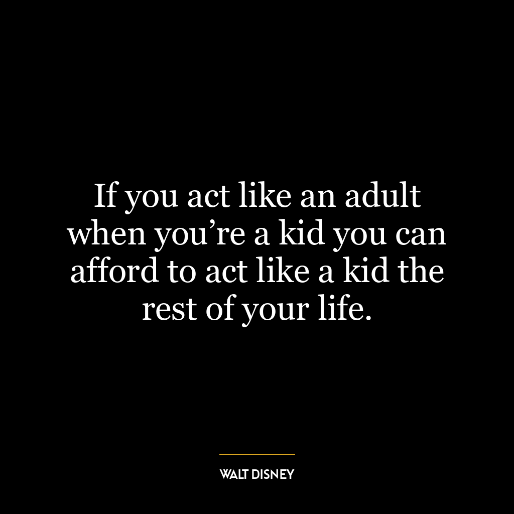 If you act like an adult when you’re a kid you can afford to act like a kid the rest of your life.