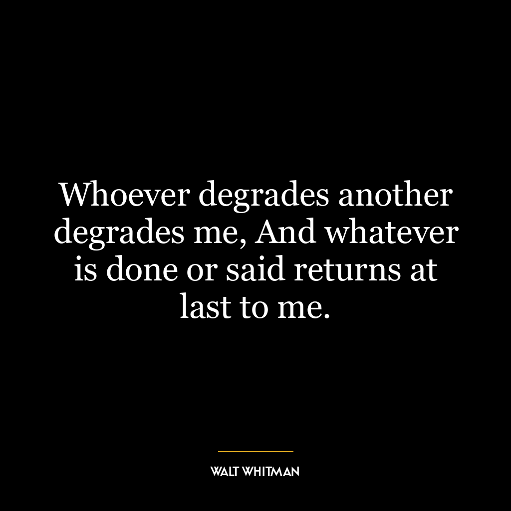 Whoever degrades another degrades me, And whatever is done or said returns at last to me.