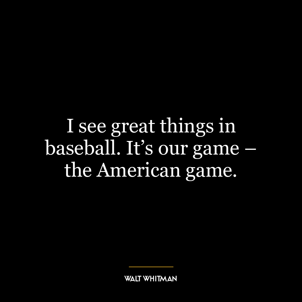 I see great things in baseball. It’s our game – the American game.